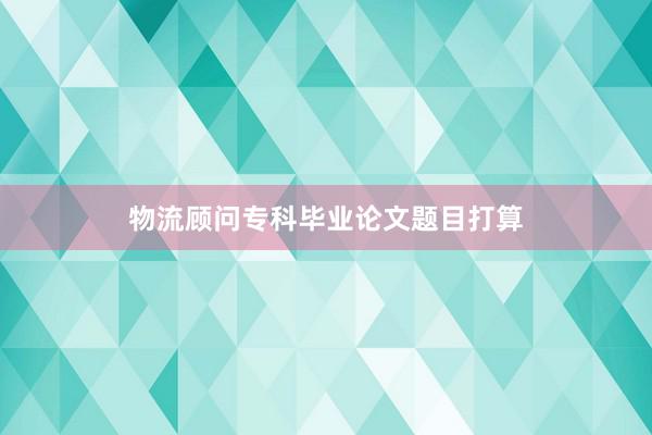 物流顾问专科毕业论文题目打算