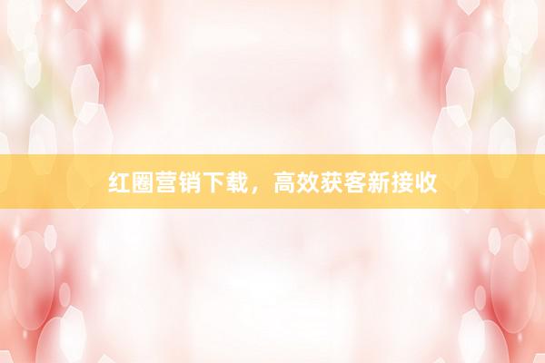 红圈营销下载，高效获客新接收